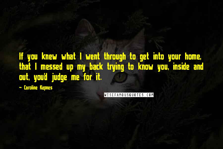 Caroline Kepnes Quotes: If you knew what I went through to get into your home, that I messed up my back trying to know you, inside and out, you'd judge me for it.