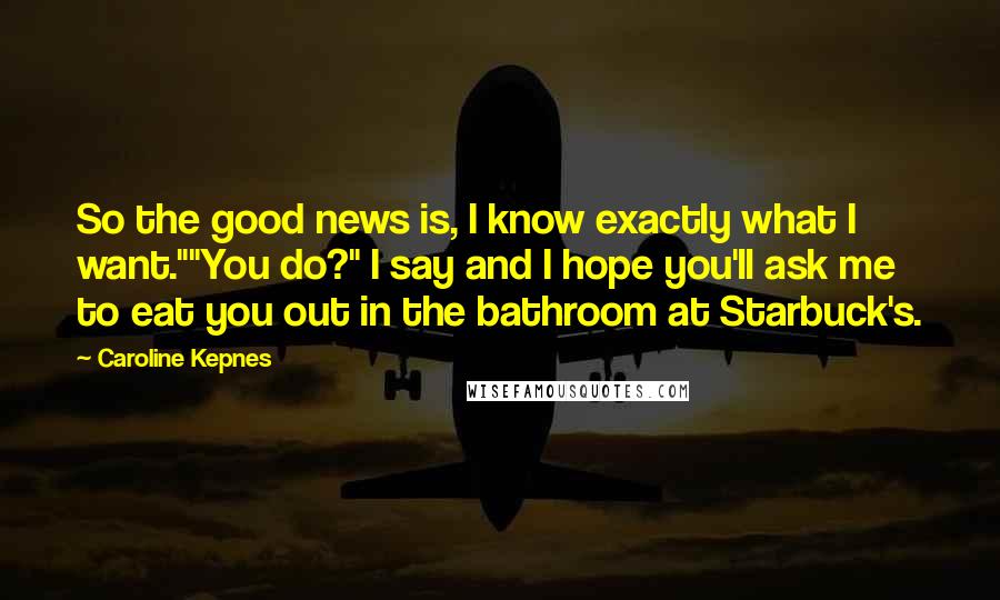 Caroline Kepnes Quotes: So the good news is, I know exactly what I want.""You do?" I say and I hope you'll ask me to eat you out in the bathroom at Starbuck's.