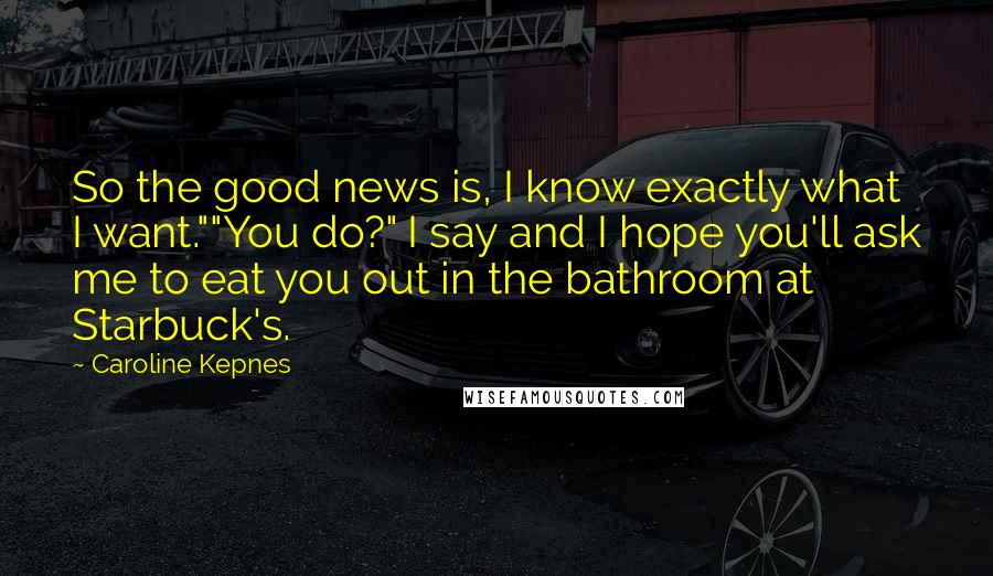 Caroline Kepnes Quotes: So the good news is, I know exactly what I want.""You do?" I say and I hope you'll ask me to eat you out in the bathroom at Starbuck's.