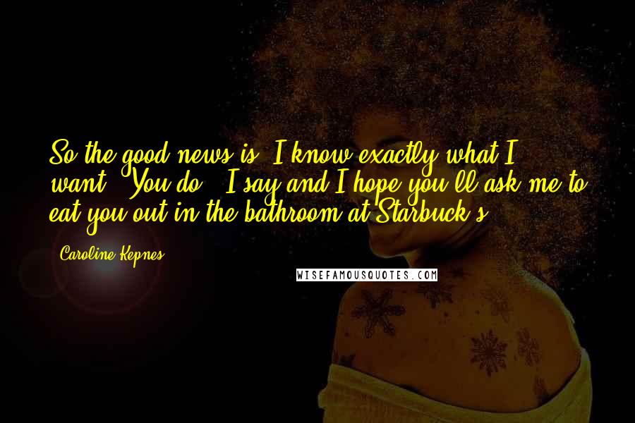 Caroline Kepnes Quotes: So the good news is, I know exactly what I want.""You do?" I say and I hope you'll ask me to eat you out in the bathroom at Starbuck's.