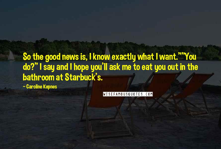 Caroline Kepnes Quotes: So the good news is, I know exactly what I want.""You do?" I say and I hope you'll ask me to eat you out in the bathroom at Starbuck's.