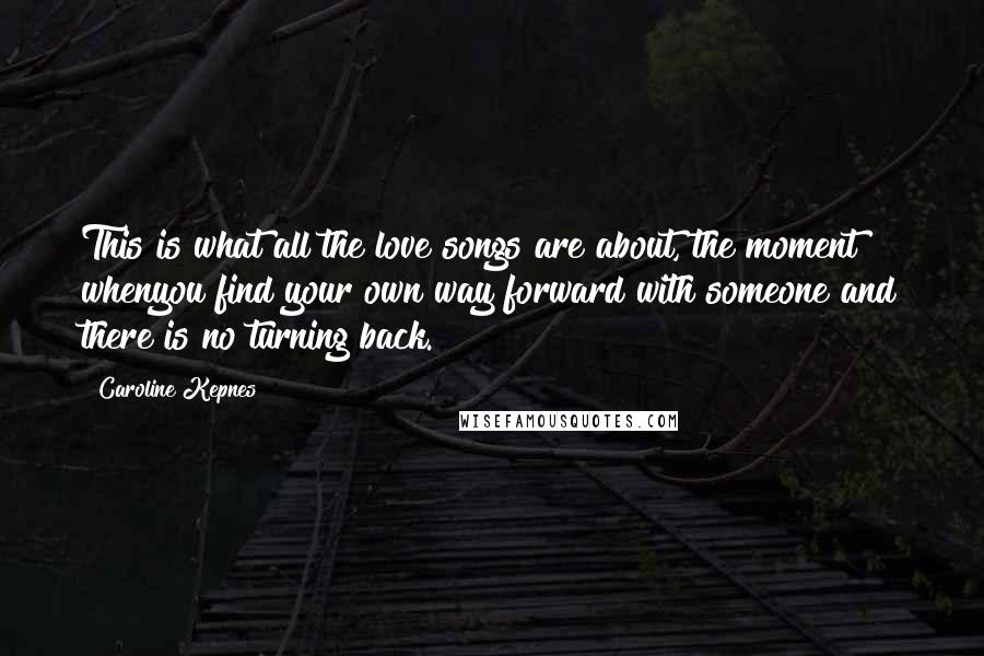 Caroline Kepnes Quotes: This is what all the love songs are about, the moment whenyou find your own way forward with someone and there is no turning back.