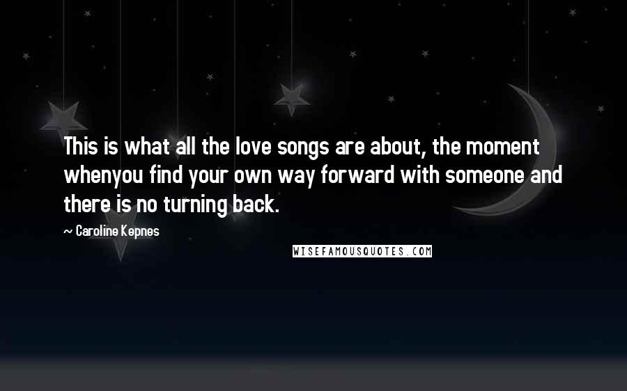 Caroline Kepnes Quotes: This is what all the love songs are about, the moment whenyou find your own way forward with someone and there is no turning back.