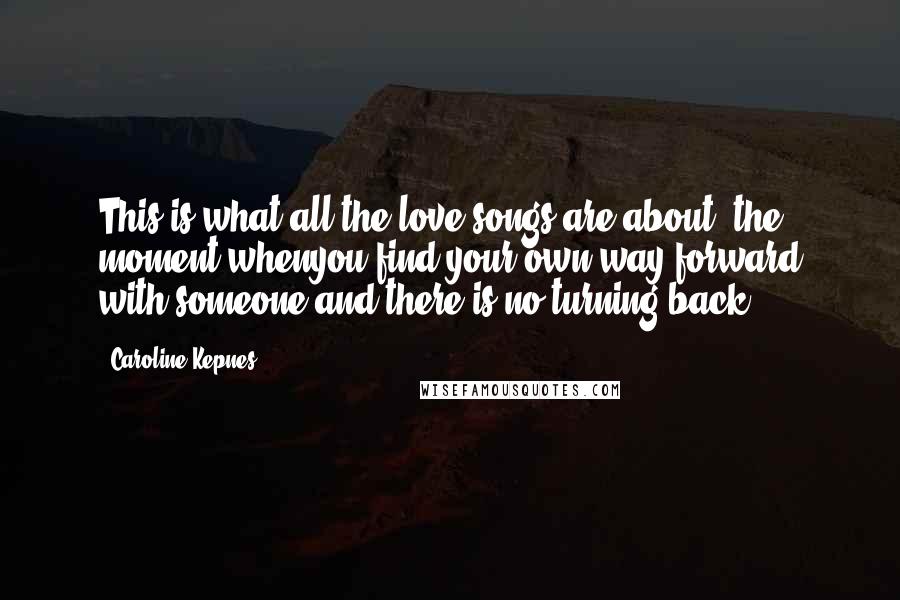 Caroline Kepnes Quotes: This is what all the love songs are about, the moment whenyou find your own way forward with someone and there is no turning back.