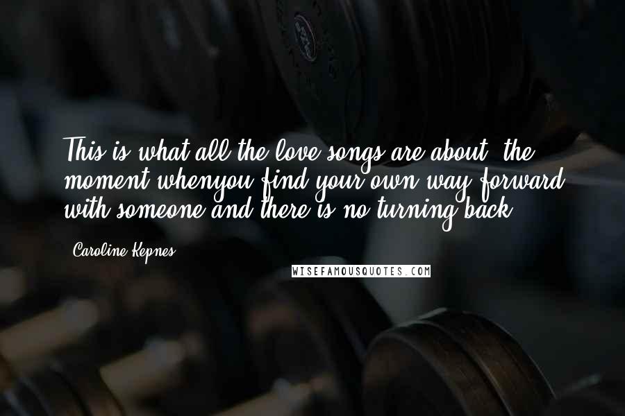 Caroline Kepnes Quotes: This is what all the love songs are about, the moment whenyou find your own way forward with someone and there is no turning back.