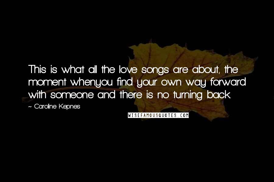 Caroline Kepnes Quotes: This is what all the love songs are about, the moment whenyou find your own way forward with someone and there is no turning back.