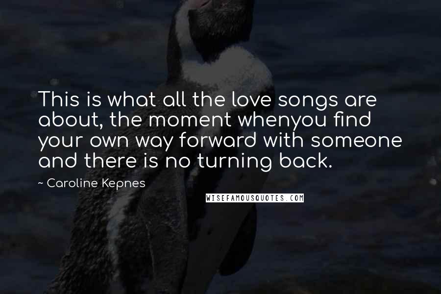 Caroline Kepnes Quotes: This is what all the love songs are about, the moment whenyou find your own way forward with someone and there is no turning back.