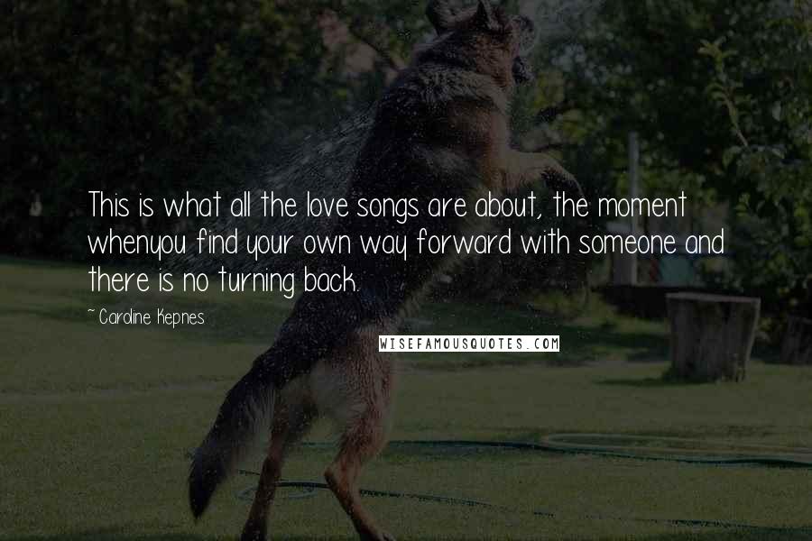 Caroline Kepnes Quotes: This is what all the love songs are about, the moment whenyou find your own way forward with someone and there is no turning back.