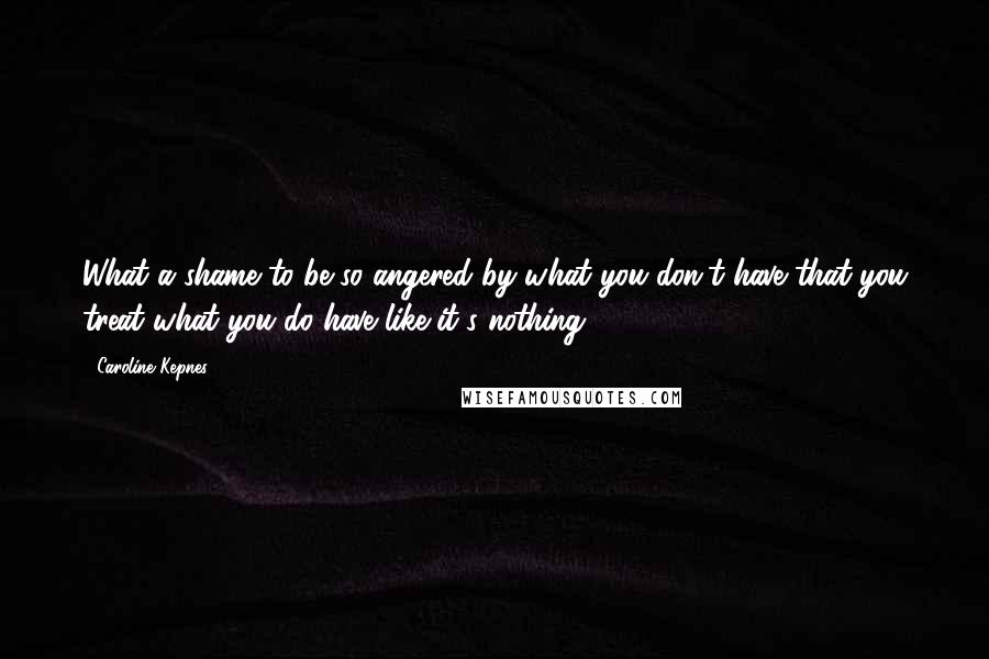 Caroline Kepnes Quotes: What a shame to be so angered by what you don't have that you treat what you do have like it's nothing.