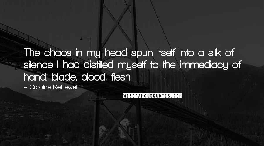 Caroline Kettlewell Quotes: The chaos in my head spun itself into a silk of silence. I had distilled myself to the immediacy of hand, blade, blood, flesh.