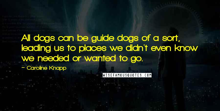 Caroline Knapp Quotes: All dogs can be guide dogs of a sort, leading us to places we didn't even know we needed or wanted to go.