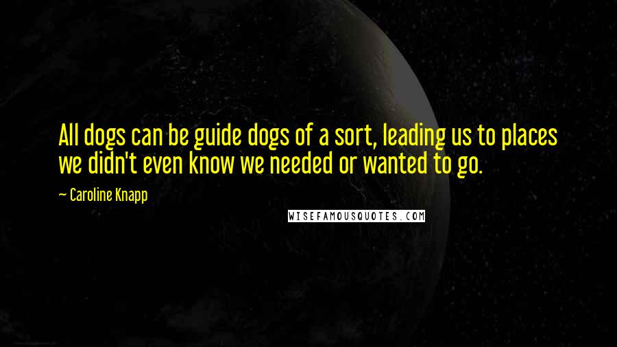 Caroline Knapp Quotes: All dogs can be guide dogs of a sort, leading us to places we didn't even know we needed or wanted to go.