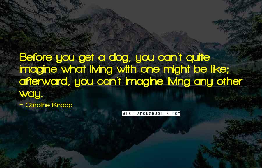 Caroline Knapp Quotes: Before you get a dog, you can't quite imagine what living with one might be like; afterward, you can't imagine living any other way.