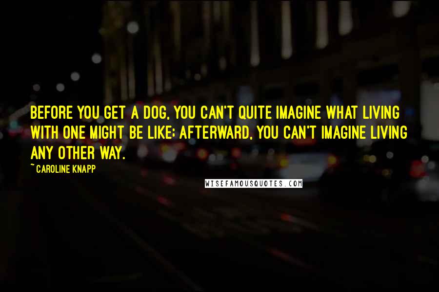 Caroline Knapp Quotes: Before you get a dog, you can't quite imagine what living with one might be like; afterward, you can't imagine living any other way.