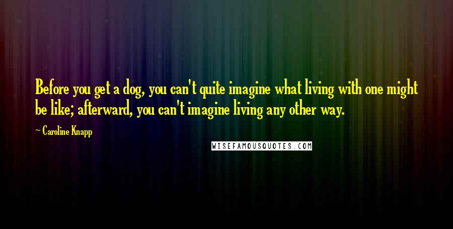 Caroline Knapp Quotes: Before you get a dog, you can't quite imagine what living with one might be like; afterward, you can't imagine living any other way.