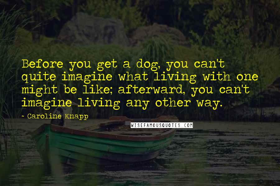 Caroline Knapp Quotes: Before you get a dog, you can't quite imagine what living with one might be like; afterward, you can't imagine living any other way.