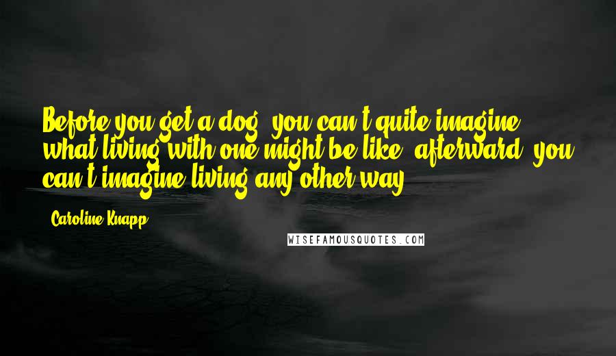 Caroline Knapp Quotes: Before you get a dog, you can't quite imagine what living with one might be like; afterward, you can't imagine living any other way.