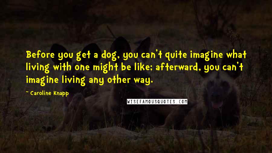 Caroline Knapp Quotes: Before you get a dog, you can't quite imagine what living with one might be like; afterward, you can't imagine living any other way.