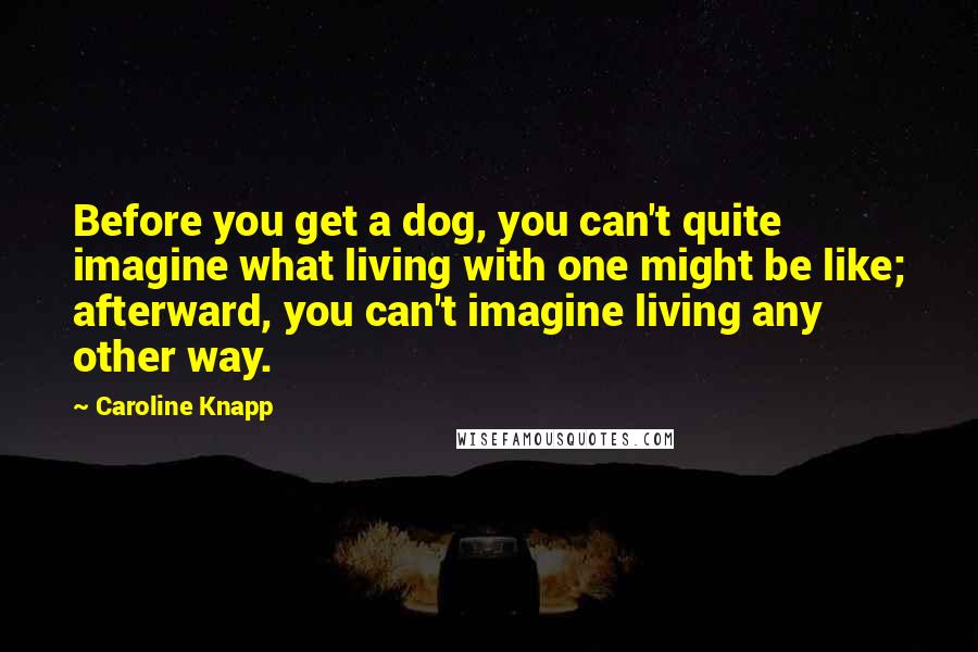 Caroline Knapp Quotes: Before you get a dog, you can't quite imagine what living with one might be like; afterward, you can't imagine living any other way.