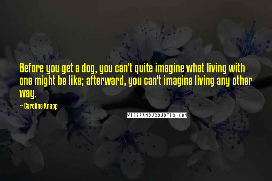 Caroline Knapp Quotes: Before you get a dog, you can't quite imagine what living with one might be like; afterward, you can't imagine living any other way.