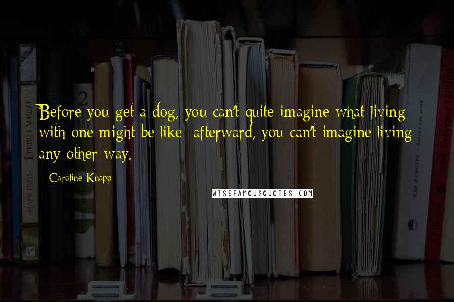 Caroline Knapp Quotes: Before you get a dog, you can't quite imagine what living with one might be like; afterward, you can't imagine living any other way.