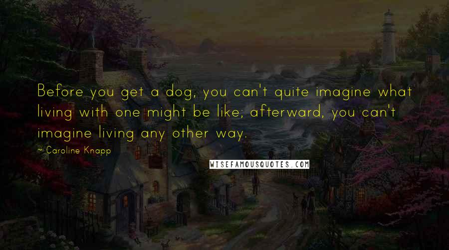 Caroline Knapp Quotes: Before you get a dog, you can't quite imagine what living with one might be like; afterward, you can't imagine living any other way.