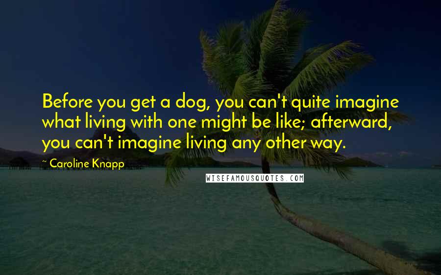 Caroline Knapp Quotes: Before you get a dog, you can't quite imagine what living with one might be like; afterward, you can't imagine living any other way.