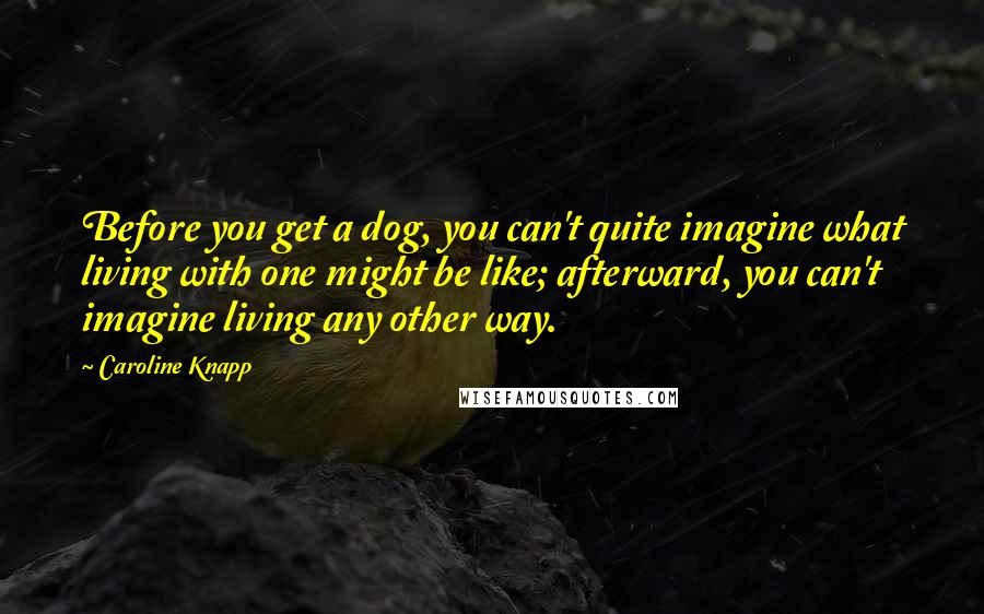 Caroline Knapp Quotes: Before you get a dog, you can't quite imagine what living with one might be like; afterward, you can't imagine living any other way.