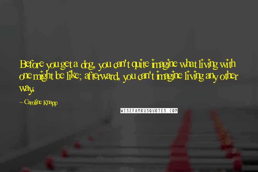 Caroline Knapp Quotes: Before you get a dog, you can't quite imagine what living with one might be like; afterward, you can't imagine living any other way.