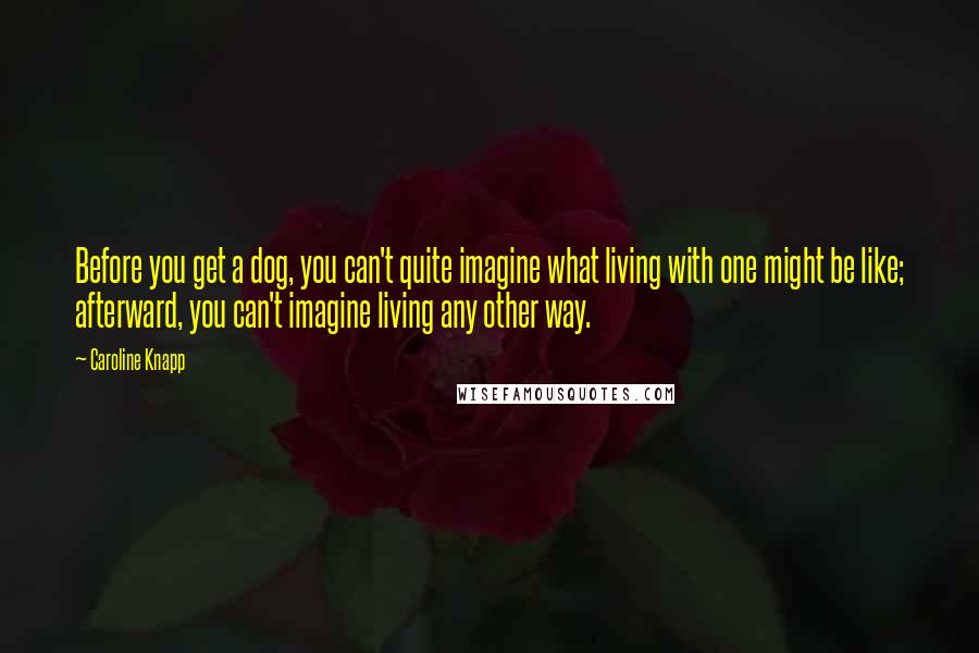 Caroline Knapp Quotes: Before you get a dog, you can't quite imagine what living with one might be like; afterward, you can't imagine living any other way.