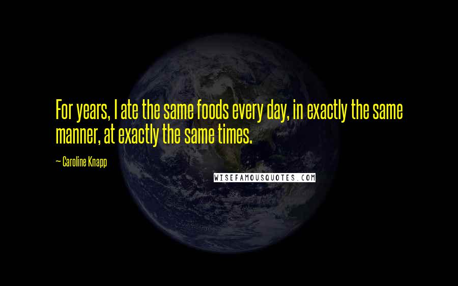 Caroline Knapp Quotes: For years, I ate the same foods every day, in exactly the same manner, at exactly the same times.