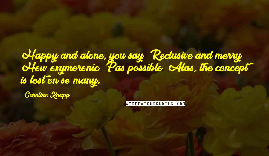 Caroline Knapp Quotes: Happy and alone, you say? Reclusive and merry? How oxymoronic! Pas possible! Alas, the concept is lost on so many.