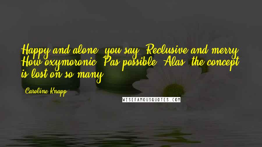 Caroline Knapp Quotes: Happy and alone, you say? Reclusive and merry? How oxymoronic! Pas possible! Alas, the concept is lost on so many.