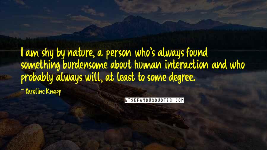 Caroline Knapp Quotes: I am shy by nature, a person who's always found something burdensome about human interaction and who probably always will, at least to some degree.