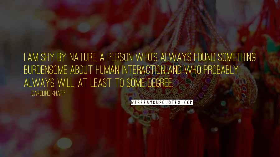 Caroline Knapp Quotes: I am shy by nature, a person who's always found something burdensome about human interaction and who probably always will, at least to some degree.