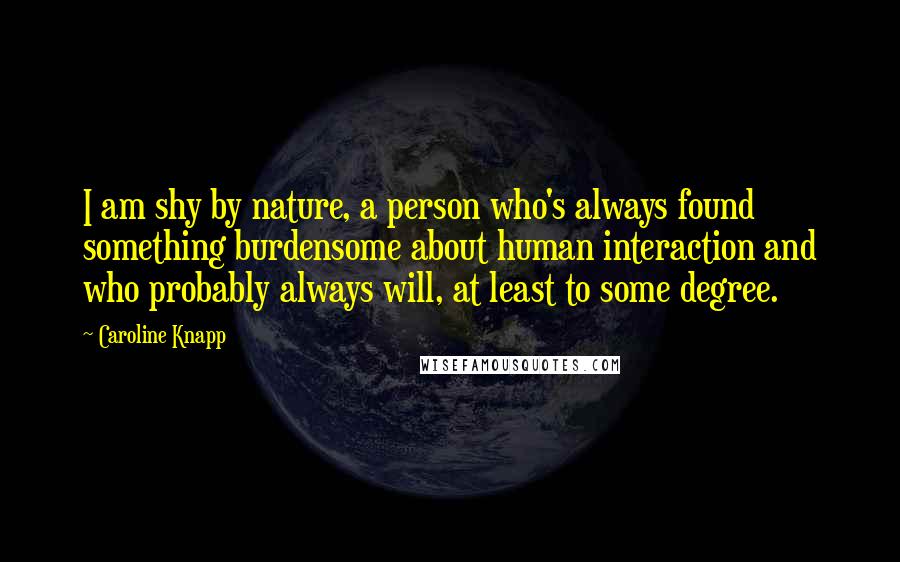 Caroline Knapp Quotes: I am shy by nature, a person who's always found something burdensome about human interaction and who probably always will, at least to some degree.