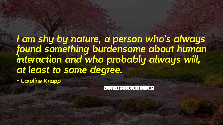 Caroline Knapp Quotes: I am shy by nature, a person who's always found something burdensome about human interaction and who probably always will, at least to some degree.