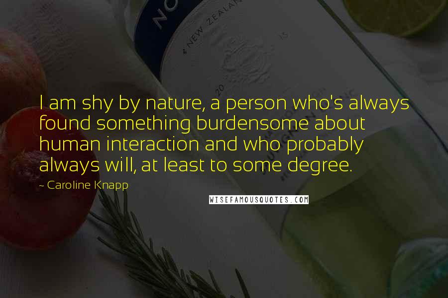 Caroline Knapp Quotes: I am shy by nature, a person who's always found something burdensome about human interaction and who probably always will, at least to some degree.