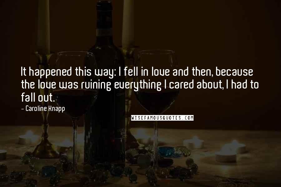 Caroline Knapp Quotes: It happened this way: I fell in love and then, because the love was ruining everything I cared about, I had to fall out.