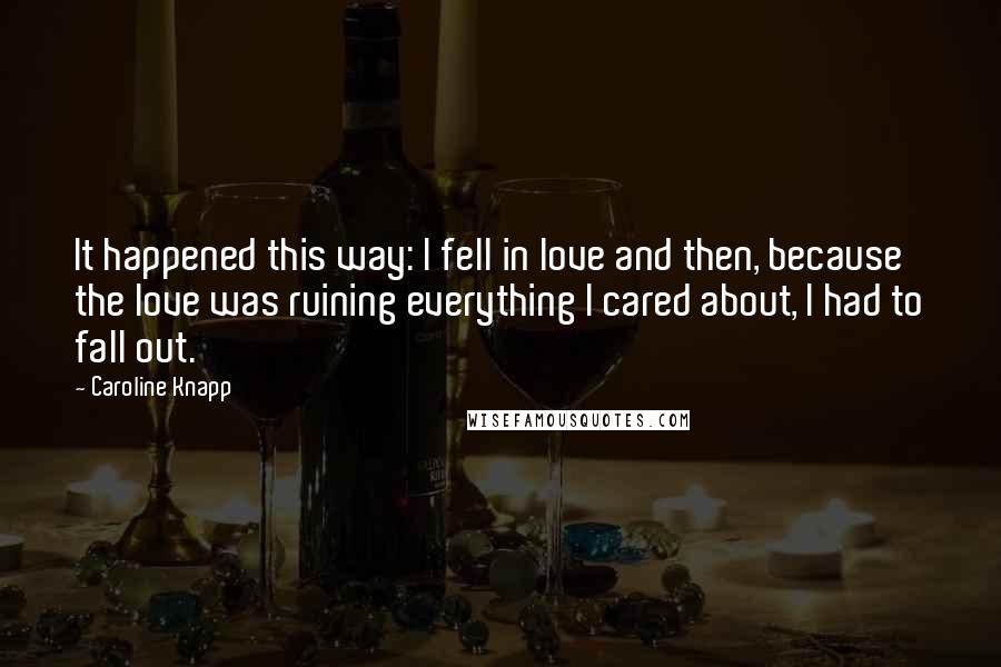 Caroline Knapp Quotes: It happened this way: I fell in love and then, because the love was ruining everything I cared about, I had to fall out.