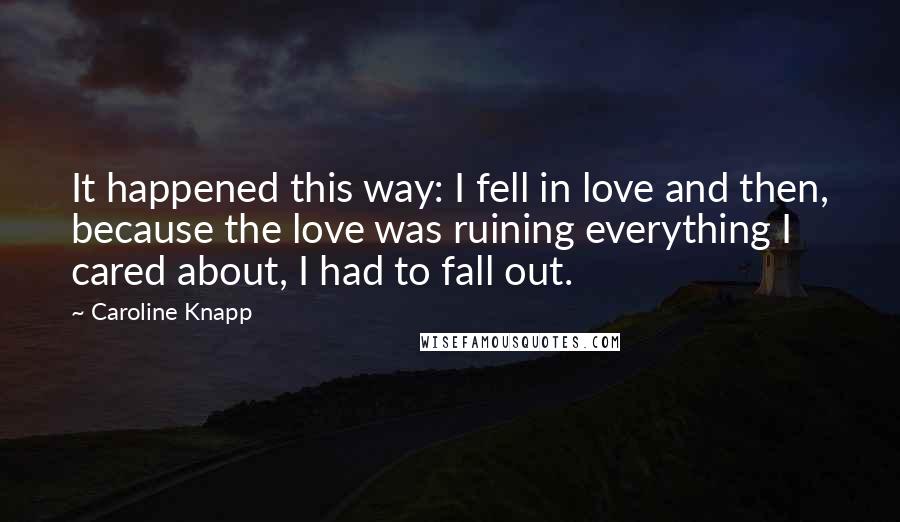 Caroline Knapp Quotes: It happened this way: I fell in love and then, because the love was ruining everything I cared about, I had to fall out.