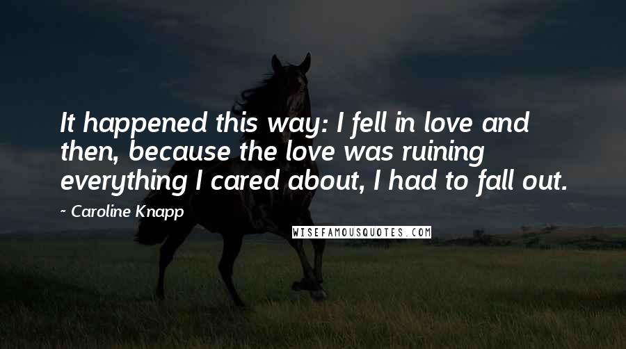 Caroline Knapp Quotes: It happened this way: I fell in love and then, because the love was ruining everything I cared about, I had to fall out.