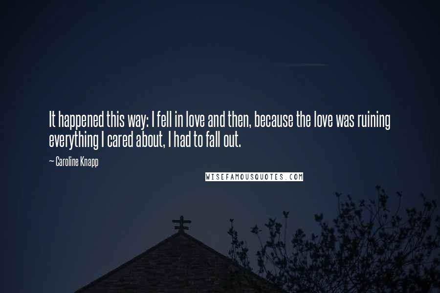 Caroline Knapp Quotes: It happened this way: I fell in love and then, because the love was ruining everything I cared about, I had to fall out.