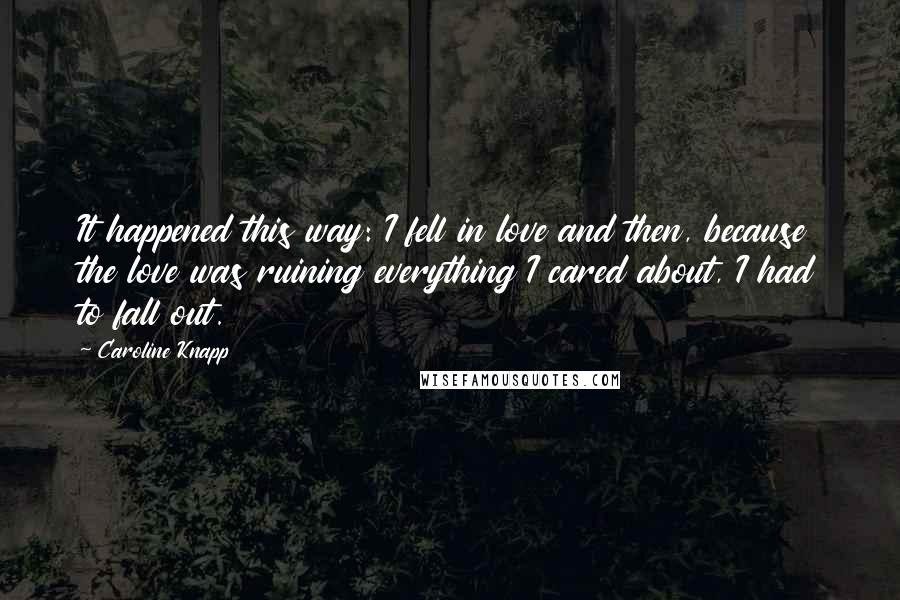 Caroline Knapp Quotes: It happened this way: I fell in love and then, because the love was ruining everything I cared about, I had to fall out.