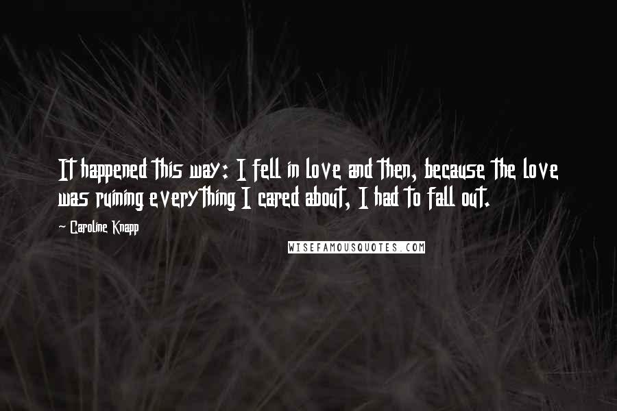 Caroline Knapp Quotes: It happened this way: I fell in love and then, because the love was ruining everything I cared about, I had to fall out.