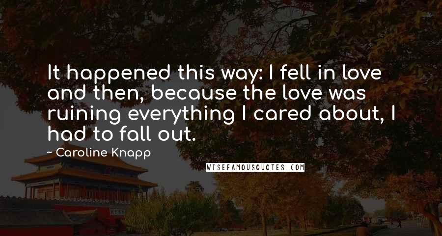 Caroline Knapp Quotes: It happened this way: I fell in love and then, because the love was ruining everything I cared about, I had to fall out.