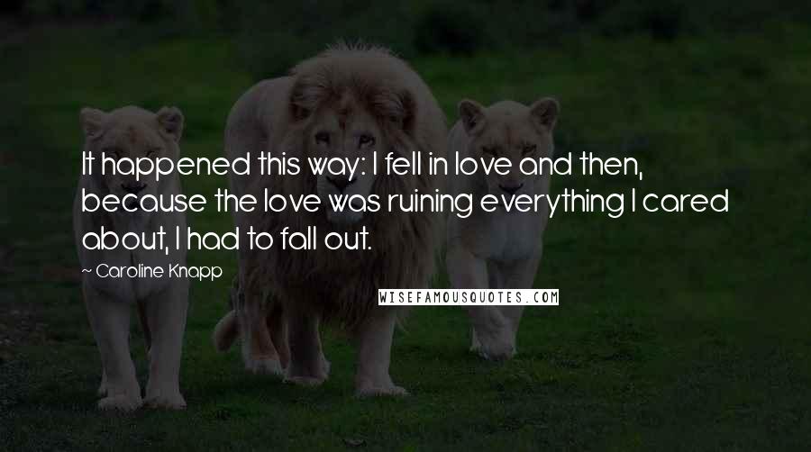 Caroline Knapp Quotes: It happened this way: I fell in love and then, because the love was ruining everything I cared about, I had to fall out.