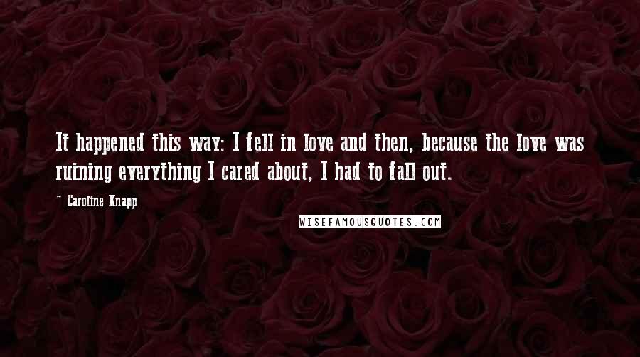 Caroline Knapp Quotes: It happened this way: I fell in love and then, because the love was ruining everything I cared about, I had to fall out.