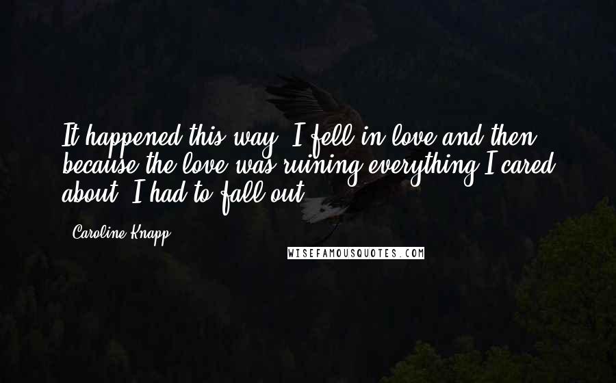 Caroline Knapp Quotes: It happened this way: I fell in love and then, because the love was ruining everything I cared about, I had to fall out.