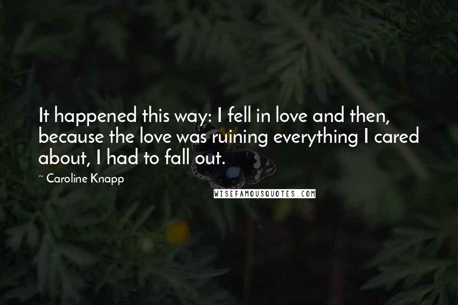 Caroline Knapp Quotes: It happened this way: I fell in love and then, because the love was ruining everything I cared about, I had to fall out.
